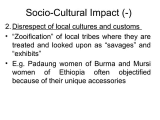 Socio-Cultural Impact (-)
2. Disrespect of local cultures and customs
• “Zooification” of local tribes where they are
treated and looked upon as “savages” and
“exhibits”
• E.g. Padaung women of Burma and Mursi
women of Ethiopia often objectified
because of their unique accessories

 