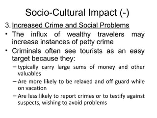 Socio-Cultural Impact (-)
3. Increased Crime and Social Problems
• The influx of wealthy travelers may
increase instances of petty crime
• Criminals often see tourists as an easy
target because they:
– typically carry large sums of money and other
valuables
– Are more likely to be relaxed and off guard while
on vacation
– Are less likely to report crimes or to testify against
suspects, wishing to avoid problems

 