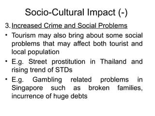 Socio-Cultural Impact (-)
3. Increased Crime and Social Problems
• Tourism may also bring about some social
problems that may affect both tourist and
local population
• E.g. Street prostitution in Thailand and
rising trend of STDs
• E.g. Gambling related problems in
Singapore such as broken families,
incurrence of huge debts

 
