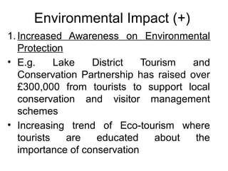Environmental Impact (+)
1. Increased Awareness on Environmental
Protection
• E.g.
Lake
District
Tourism
and
Conservation Partnership has raised over
£300,000 from tourists to support local
conservation and visitor management
schemes
• Increasing trend of Eco-tourism where
tourists
are
educated
about
the
importance of conservation

 