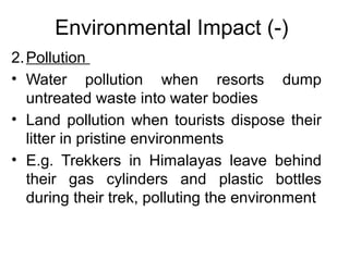 Environmental Impact (-)
2. Pollution
• Water pollution when resorts dump
untreated waste into water bodies
• Land pollution when tourists dispose their
litter in pristine environments
• E.g. Trekkers in Himalayas leave behind
their gas cylinders and plastic bottles
during their trek, polluting the environment

 