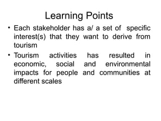 Learning Points
• Each stakeholder has a/ a set of specific
interest(s) that they want to derive from
tourism
• Tourism activities has resulted in
economic, social and environmental
impacts for people and communities at
different scales

 