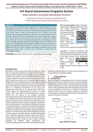 International Journal of Trend in Scientific Research and Development (IJTSRD)
Volume 4 Issue 4, June 2020 Available Online: www.ijtsrd.com e-ISSN: 2456 – 6470
@ IJTSRD | Unique Paper ID – IJTSRD30968 | Volume – 4 | Issue – 4 | May-June 2020 Page 367
IoT Based Autonomous Irrigation System
Omkar Sadwilkar, Ayush Shah, Bhumik Shah, Tina Maru
Department of Computer Engineering, Shah & Anchor
Kutchhi Engineering College, Mumbai, Maharashtra, India
ABSTRACT
The earth’s most important aspect responsible for supporting life is water.
Although there is plenty of water available on the earth, wecannotfullyutilize
it as most of it is in the form of oceans. It seems fascinating that only 3 percent
of the earth’s water is fresh, out of which most of it is frozen in ice caps.
Humans have developed methods for cultivation of crops and production of
livestock called as agriculture. As agriculture revolves around water usage in
order for the plants to grow, there comes the need to utilize the available
water effectively. The ever-increasing enhancements in technology over the
years have made significant changes on howthingsaredone.Theintroduction
of Internet of Things has made it possible for different devicestowork insync,
gather and exchange information that can either be monitored real-time or
logged for further use. Hence, using this technology in irrigation may not only
reduce the manual labor of farmers but also help in saving water by
controlling the usage.
KEYWORDS: agriculture, farmers, water, technology, internet of things
How to cite this paper: Omkar Sadwilkar
| Ayush Shah | Bhumik Shah | Tina Maru
"IoT Based Autonomous Irrigation
System" Publishedin
International Journal
of Trend in Scientific
Research and
Development
(ijtsrd), ISSN: 2456-
6470, Volume-4 |
Issue-4, June 2020,
pp.367-370, URL:
www.ijtsrd.com/papers/ijtsrd30968.pdf
Copyright © 2020 by author(s) and
International Journal ofTrendinScientific
Research and Development Journal. This
is an Open Access article distributed
under the terms of
the Creative
CommonsAttribution
License (CC BY 4.0)
(http://creativecommons.org/licenses/by
/4.0)
INTRODUCTION
Agriculture has been into practice since a long time; it has
been an important method for production of food. Water is
mainly used for irrigation in the agriculturepracticeandthus
it needs to be saved as much as possible to prevent water
scarcity. Irrigation must be controlled in order for a better
yield. Various sensors and micro-controllers make it easy to
supply water in a controlledmanner,andinformationrelated
to the real-world environment can be perceived and acted
upon. The schedule for watering the cropsontheagricultural
field or a controlled environment can be set-up and
implemented with little to no human effort. This gives
another option for implementing the system in a small
garden with a few plants and monitoring soil moisture
content. For the system to be remotely accessible,
information related to the entirefieldorgardencanbestored
into a database in the back-end as well as a web portal in the
front-end. Sensors, micro-controllers and other devices are
linked successfully to the web portal, thereby enabling the
user to easily monitor the environment.Whetheritisusedon
an agricultural field or a controlled environment like garden,
autonomous irrigation will be a great help in planning the
irrigation activity and controlling water usage promptly.The
internet is a medium from where all the information related
to water usage is accessed by the user.Awebsiteallowingthe
user to plan the irrigation schedule, monitor the flow of
water, display the status of soil is built. This web portal also
includes aspects like setting up user profiles, selecting
schedules for different types crops/plants and
creating/modifyingroutinesasrequiredforirrigation.Hence,
demand for this system will increase in the coming years as
the population is increasing rapidly.
I. Proposed System
A. Architecture
For the purpose of integrating sensors and other devices
necessary to build the system that may function probably
without any manual assistance,adesignandlayoutshouldbe
built, by which there is a clear understanding of what should
be done. The general idea behind incorporating sensorswith
a micro-controller is that there is a proper co-operation
between devices that are actually taking the real-world
environment as an input and performing several operations
upon the data that is acquired.
Fig. 1 Hardware Layout
IJTSRD30968
 