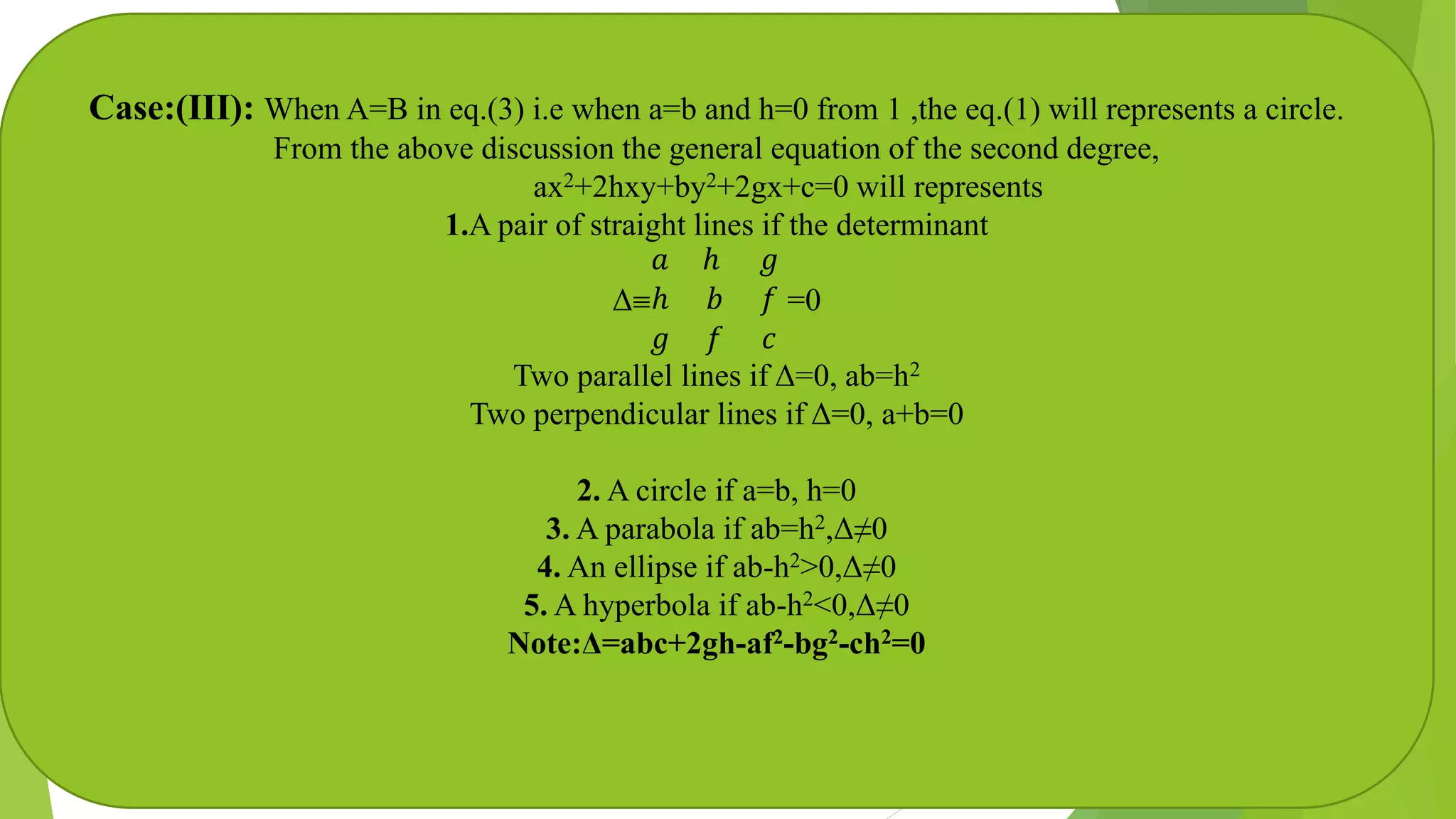 Case:(III): When A=B in eq.(3) i.e when a=b and h=0 from 1 ,the eq.(1) will represents a circle.
From the above discussion the general equation of the second degree,
ax2+2hxy+by2+2gx+c=0 will represents
1.A pair of straight lines if the determinant
Δ
𝑎 ℎ 𝑔
ℎ 𝑏 𝑓
𝑔 𝑓 𝑐
=0
Two parallel lines if Δ=0, ab=h2
Two perpendicular lines if Δ=0, a+b=0
2. A circle if a=b, h=0
3. A parabola if ab=h2,Δ≠0
4. An ellipse if ab-h2>0,Δ≠0
5. A hyperbola if ab-h2<0,Δ≠0
Note:Δ=abc+2gh-af2-bg2-ch2=0
 