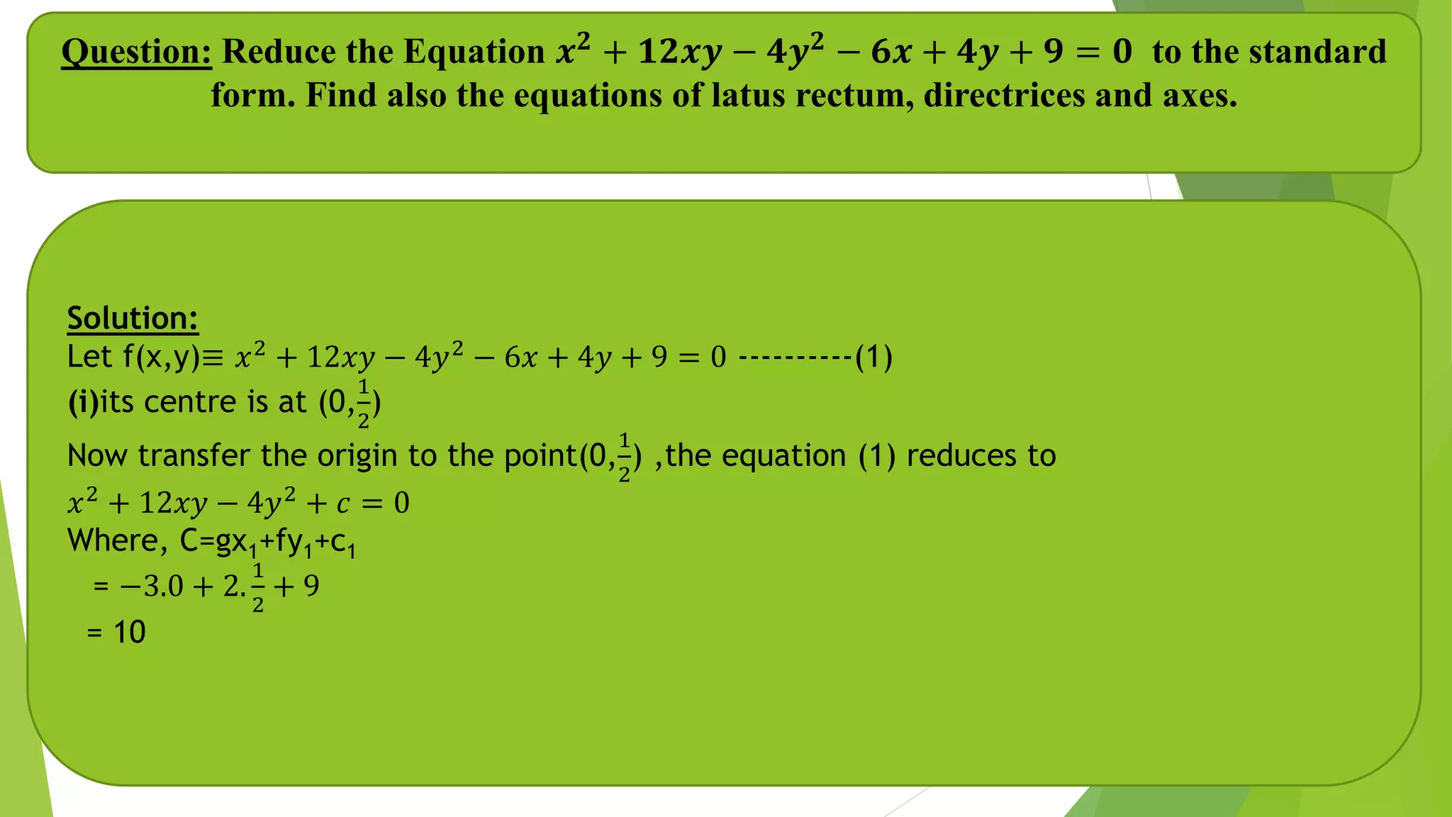 Question: Reduce the Equation 𝒙 𝟐 + 𝟏𝟐𝒙𝒚 − 𝟒𝒚 𝟐 − 𝟔𝒙 + 𝟒𝒚 + 𝟗 = 𝟎 to the standard
form. Find also the equations of latus rectum, directrices and axes.
Solution:
Let f(x,y)≡ 𝑥2
+ 12𝑥𝑦 − 4𝑦2
− 6𝑥 + 4𝑦 + 9 = 0 ----------(1)
(i)its centre is at (0,
1
2
)
Now transfer the origin to the point(0,
1
2
) ,the equation (1) reduces to
𝑥2
+ 12𝑥𝑦 − 4𝑦2
+ 𝑐 = 0
Where, C=gx1+fy1+c1
= −3.0 + 2.
1
2
+ 9
= 10
 