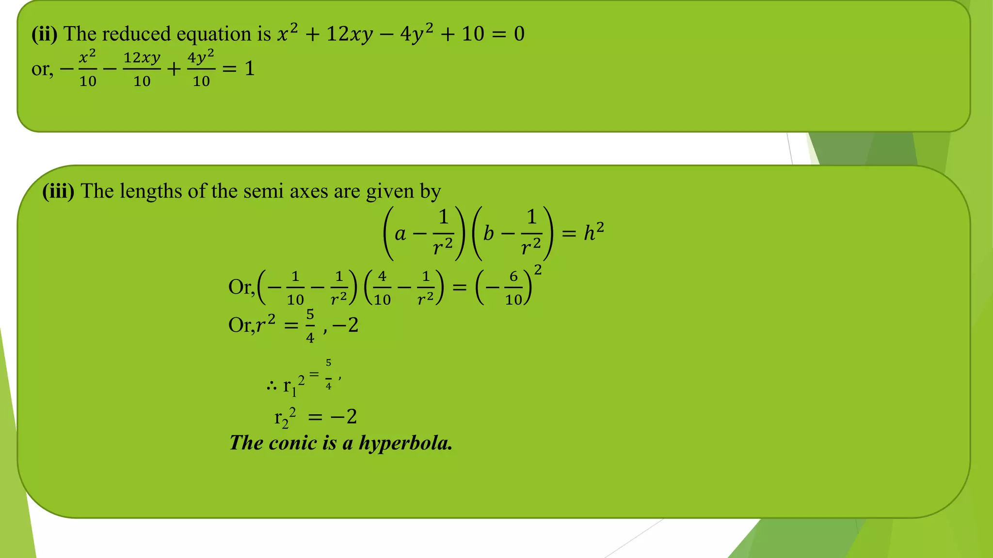 (ii) The reduced equation is 𝑥2
+ 12𝑥𝑦 − 4𝑦2
+ 10 = 0
or, −
𝑥2
10
−
12𝑥𝑦
10
+
4𝑦2
10
= 1
(iii) The lengths of the semi axes are given by
𝑎 −
1
𝑟2
𝑏 −
1
𝑟2
= ℎ2
Or, −
1
10
−
1
𝑟2
4
10
−
1
𝑟2 = −
6
10
2
Or,𝑟2 =
5
4
, −2
∴ r1
2 =
5
4
,
r2
2 = −2
The conic is a hyperbola.
 