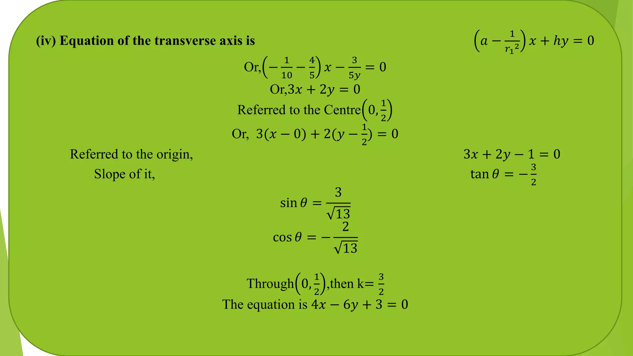 (iv) Equation of the transverse axis is 𝑎 −
1
𝑟1
2 𝑥 + ℎ𝑦 = 0
Or, −
1
10
−
4
5
𝑥 −
3
5𝑦
= 0
Or,3𝑥 + 2𝑦 = 0
Referred to the Centre 0,
1
2
Or, 3(𝑥 − 0) + 2(𝑦 −
1
2
) = 0
Referred to the origin, 3𝑥 + 2𝑦 − 1 = 0
Slope of it, tan 𝜃 = −
3
2
sin 𝜃 =
3
13
cos 𝜃 = −
2
13
Through 0,
1
2
,then k=
3
2
The equation is 4𝑥 − 6𝑦 + 3 = 0
 