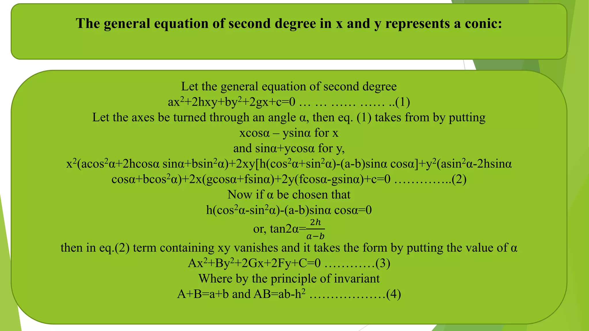 The general equation of second degree in x and y represents a conic:
Let the general equation of second degree
ax2+2hxy+by2+2gx+c=0 … … …… …… ..(1)
Let the axes be turned through an angle α, then eq. (1) takes from by putting
xcosα – ysinα for x
and sinα+ycosα for y,
x2(acos2α+2hcosα sinα+bsin2α)+2xy[h(cos2α+sin2α)-(a-b)sinα cosα]+y2(asin2α-2hsinα
cosα+bcos2α)+2x(gcosα+fsinα)+2y(fcosα-gsinα)+c=0 …………..(2)
Now if α be chosen that
h(cos2α-sin2α)-(a-b)sinα cosα=0
or, tan2α=
2ℎ
𝑎−𝑏
then in eq.(2) term containing xy vanishes and it takes the form by putting the value of α
Ax2+By2+2Gx+2Fy+C=0 …………(3)
Where by the principle of invariant
A+B=a+b and AB=ab-h2 ………………(4)
 