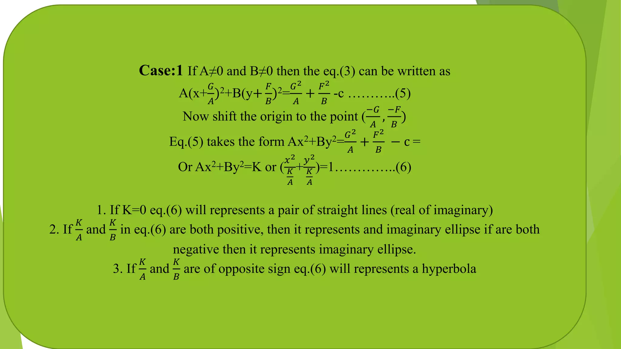 Case:1 If A≠0 and B≠0 then the eq.(3) can be written as
A(x+
𝐺
𝐴
)2+B(y+
𝐹
𝐵
)2=
𝐺2
𝐴
+
𝐹2
𝐵
-c ………..(5)
Now shift the origin to the point (
−𝐺
𝐴
,
−𝐹
𝐵
)
Eq.(5) takes the form Ax2+By2=
𝐺2
𝐴
+
𝐹2
𝐵
− c =
Or Ax2+By2=K or (
𝑥2
𝐾
𝐴
+
𝑦2
𝐾
𝐴
)=1…………..(6)
1. If K=0 eq.(6) will represents a pair of straight lines (real of imaginary)
2. If
𝐾
𝐴
and
𝐾
𝐵
in eq.(6) are both positive, then it represents and imaginary ellipse if are both
negative then it represents imaginary ellipse.
3. If
𝐾
𝐴
and
𝐾
𝐵
are of opposite sign eq.(6) will represents a hyperbola
 