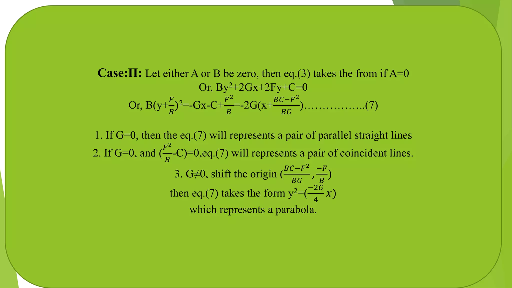 Case:II: Let either A or B be zero, then eq.(3) takes the from if A=0
Or, By2+2Gx+2Fy+C=0
Or, B(y+
𝐹
𝐵
)2=-Gx-C+
𝐹2
𝐵
=-2G(x+
𝐵𝐶−𝐹2
𝐵𝐺
)……………..(7)
1. If G=0, then the eq.(7) will represents a pair of parallel straight lines
2. If G=0, and (
𝐹2
𝐵
-C)=0,eq.(7) will represents a pair of coincident lines.
3. G≠0, shift the origin (
𝐵𝐶−𝐹2
𝐵𝐺
,
−𝐹
𝐵
)
then eq.(7) takes the form y2=(
−2𝐺
4
𝑥)
which represents a parabola.
 