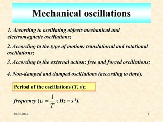 10.05.2024 1
Mechanical oscillations
1. According to oscillating object: mechanical and
electromagnetic oscillations;
2. According to the type of motion: translational and rotational
oscillations;
3. According to the external action: free and forced oscillations;
4. Non-damped and damped oscillations (according to time).
Period of the oscillations (T, s);
frequency (
T
1

 ; Hz = s-1).
 