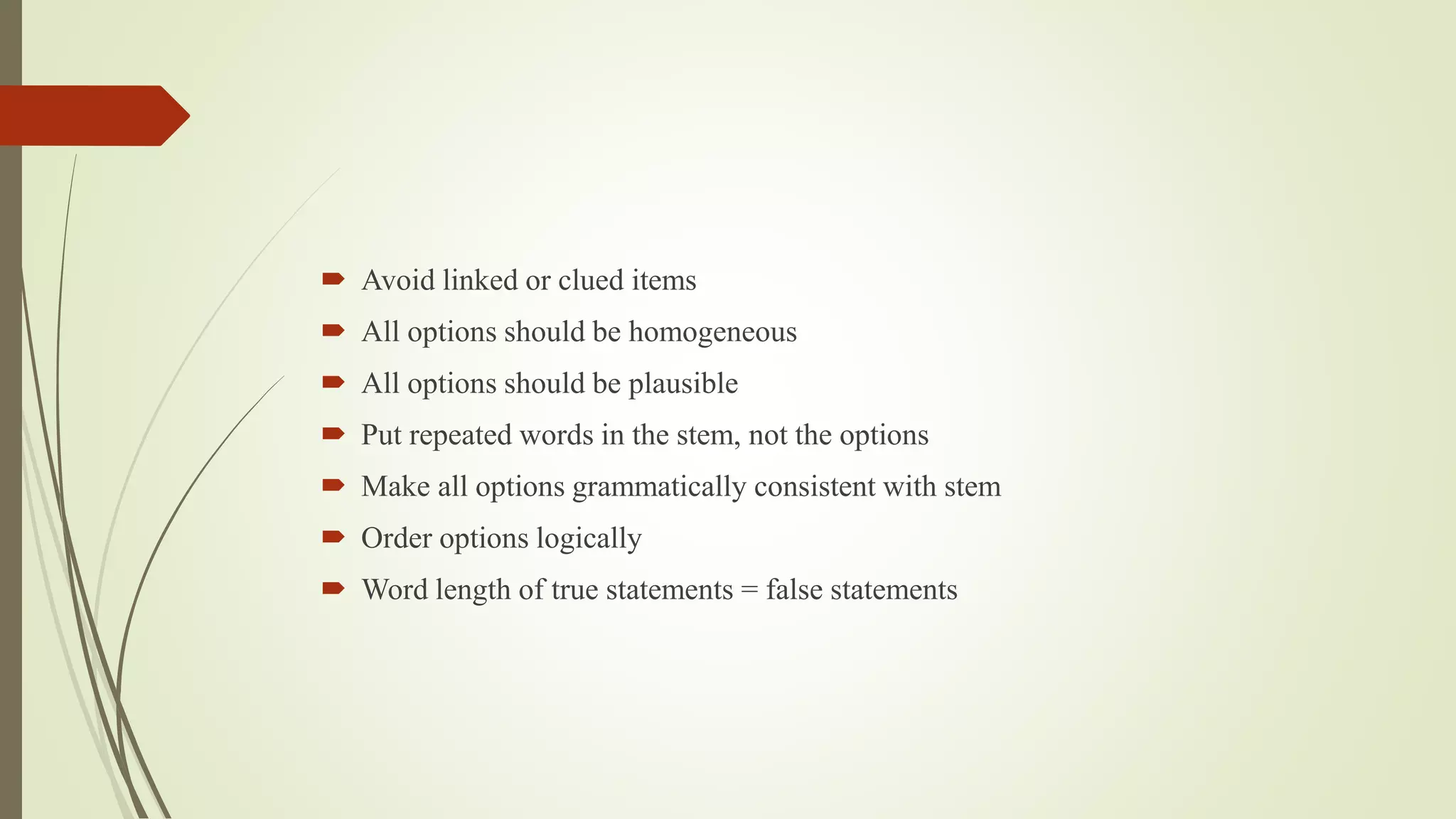  Avoid linked or clued items
 All options should be homogeneous
 All options should be plausible
 Put repeated words in the stem, not the options
 Make all options grammatically consistent with stem
 Order options logically
 Word length of true statements = false statements
 