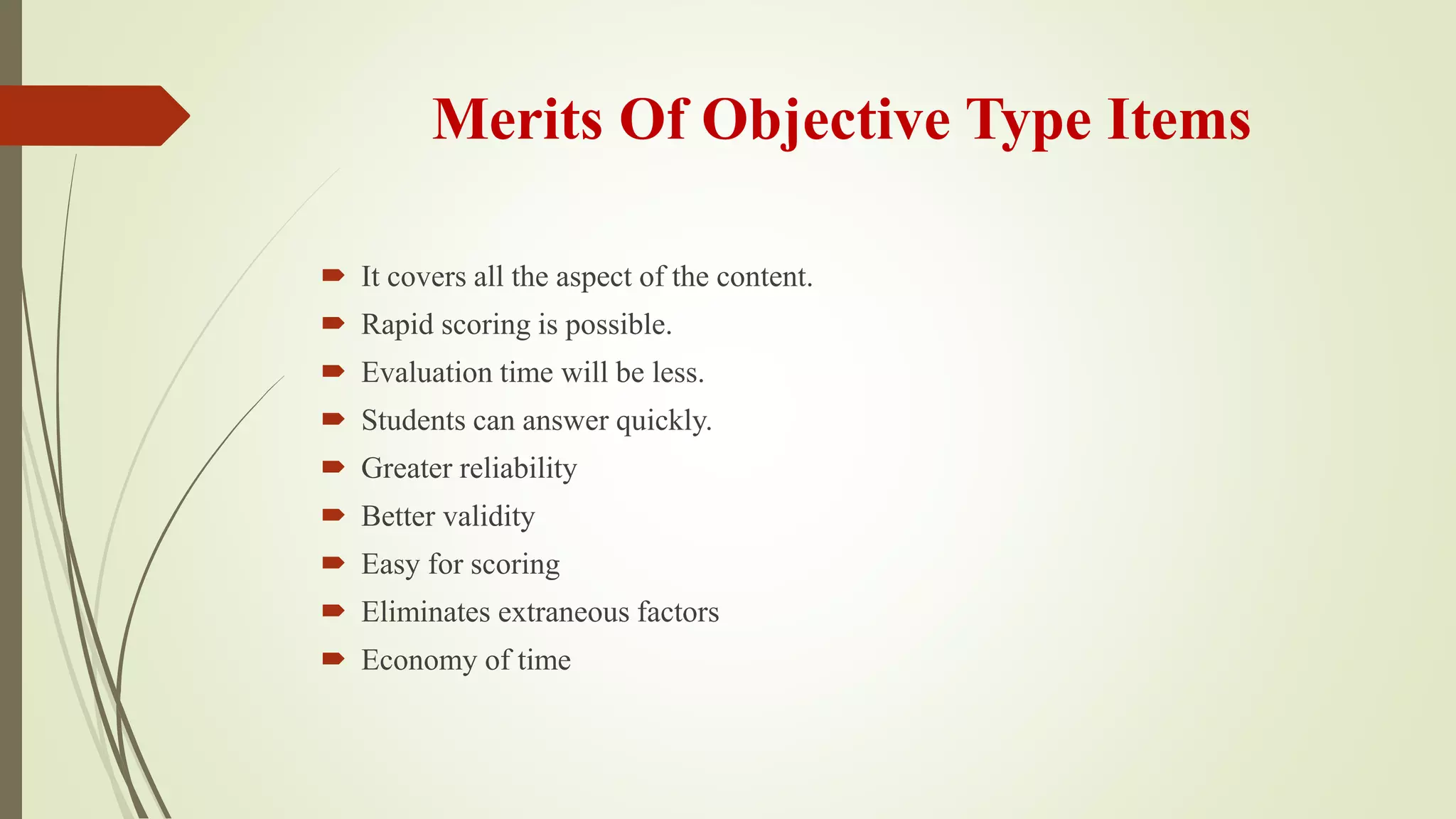 Merits Of Objective Type Items
 It covers all the aspect of the content.
 Rapid scoring is possible.
 Evaluation time will be less.
 Students can answer quickly.
 Greater reliability
 Better validity
 Easy for scoring
 Eliminates extraneous factors
 Economy of time
 