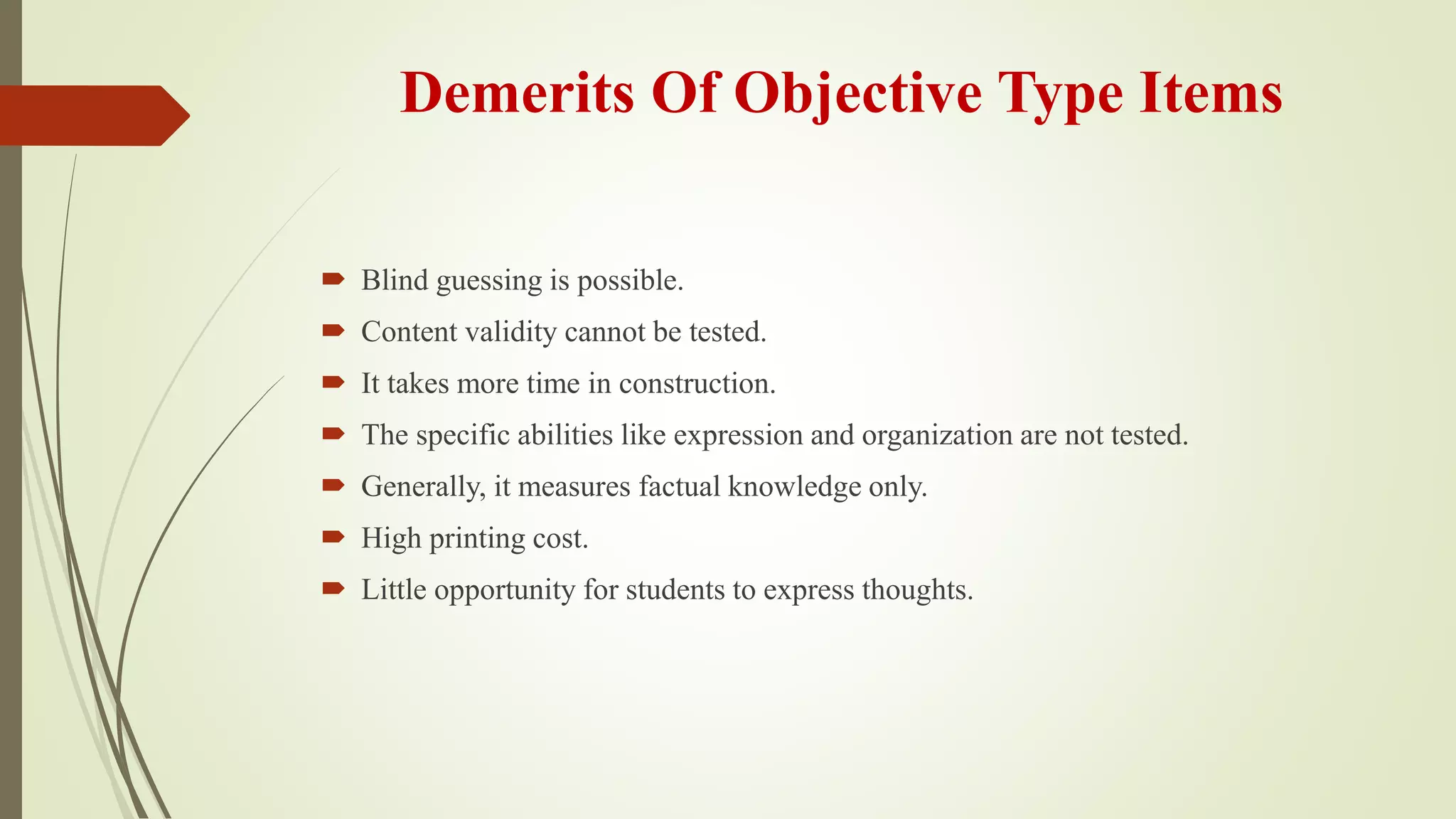 Demerits Of Objective Type Items
 Blind guessing is possible.
 Content validity cannot be tested.
 It takes more time in construction.
 The specific abilities like expression and organization are not tested.
 Generally, it measures factual knowledge only.
 High printing cost.
 Little opportunity for students to express thoughts.
 