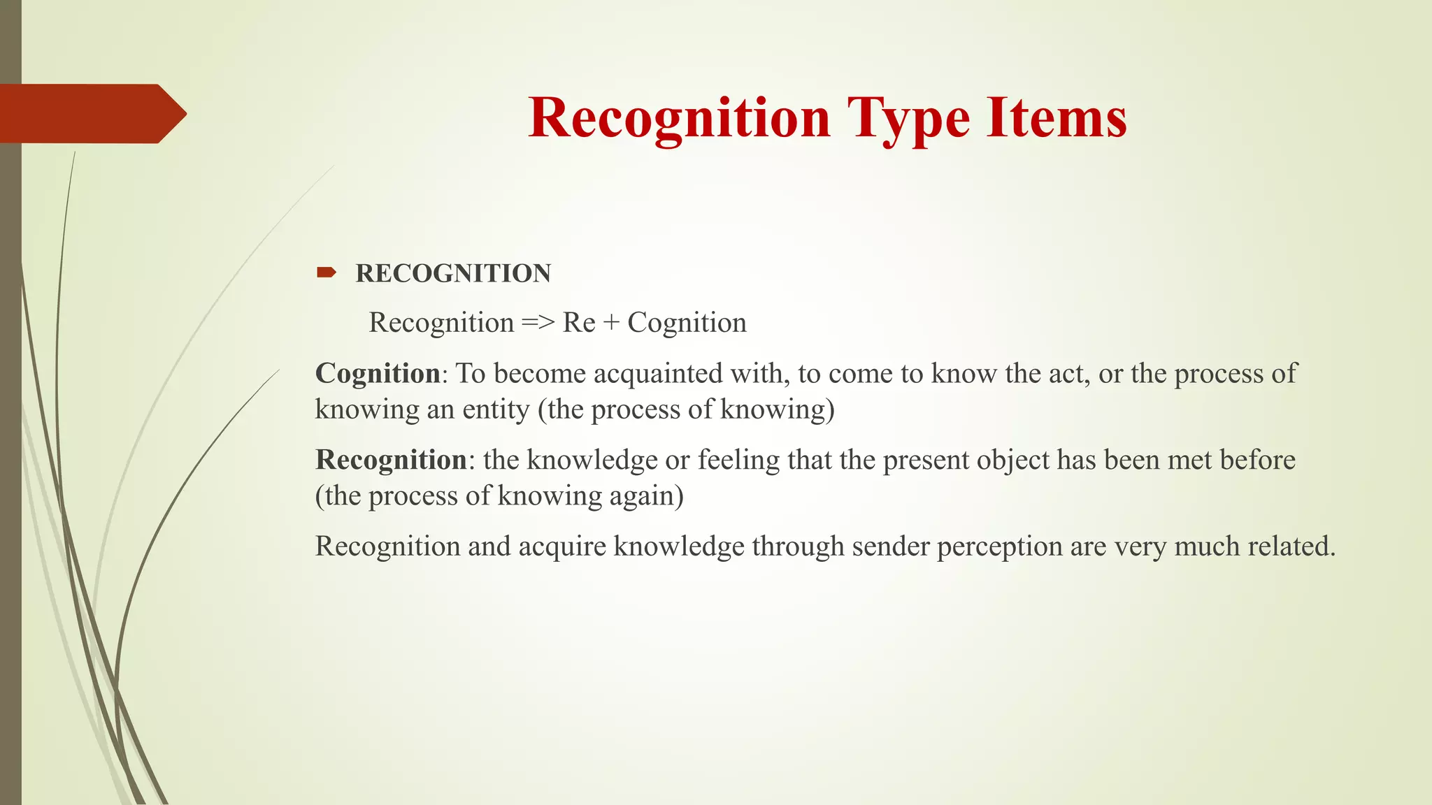 Recognition Type Items
 RECOGNITION
Recognition => Re + Cognition
Cognition: To become acquainted with, to come to know the act, or the process of
knowing an entity (the process of knowing)
Recognition: the knowledge or feeling that the present object has been met before
(the process of knowing again)
Recognition and acquire knowledge through sender perception are very much related.
 
