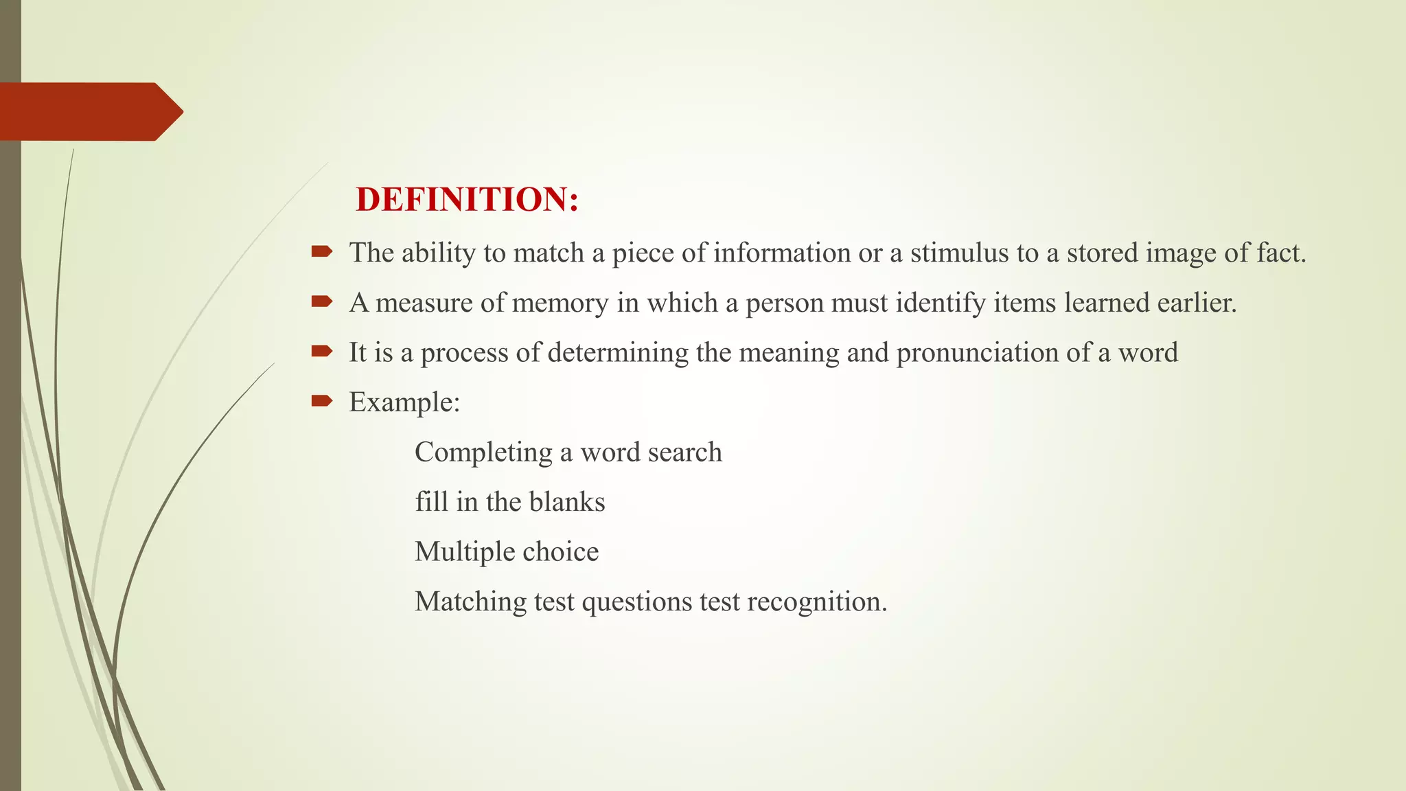 DEFINITION:
 The ability to match a piece of information or a stimulus to a stored image of fact.
 A measure of memory in which a person must identify items learned earlier.
 It is a process of determining the meaning and pronunciation of a word
 Example:
Completing a word search
fill in the blanks
Multiple choice
Matching test questions test recognition.
 