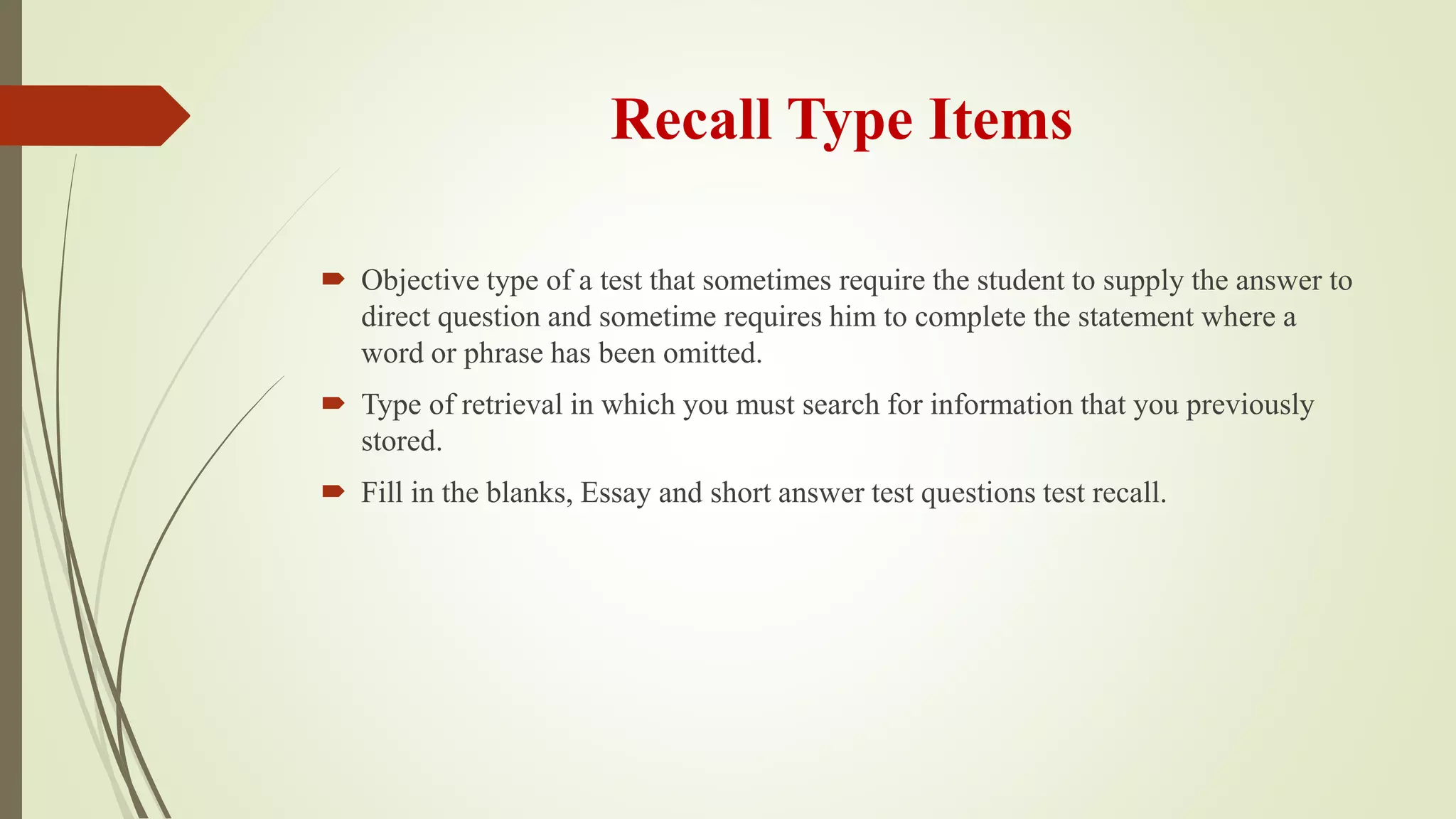 Recall Type Items
 Objective type of a test that sometimes require the student to supply the answer to
direct question and sometime requires him to complete the statement where a
word or phrase has been omitted.
 Type of retrieval in which you must search for information that you previously
stored.
 Fill in the blanks, Essay and short answer test questions test recall.
 