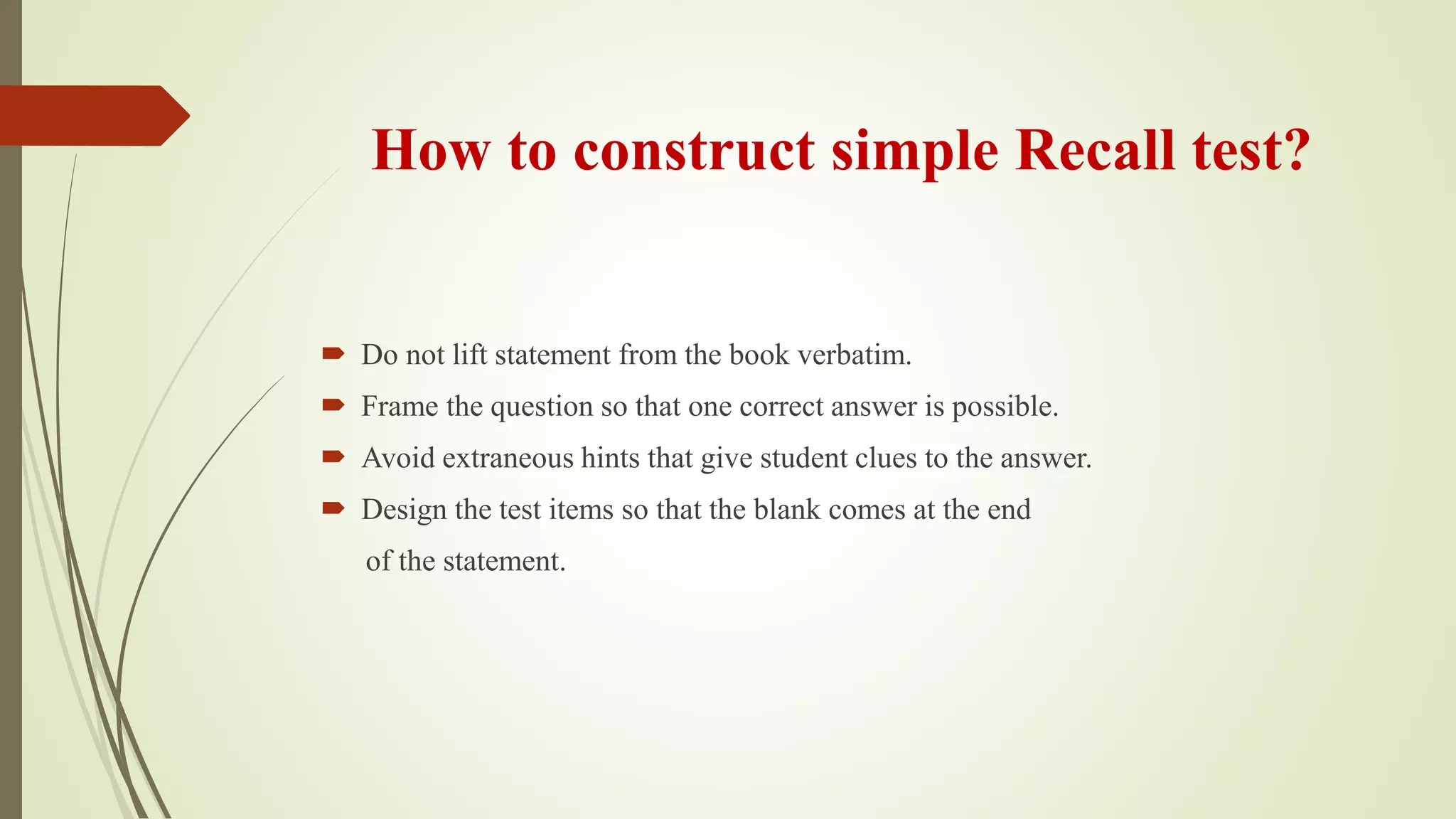How to construct simple Recall test?
 Do not lift statement from the book verbatim.
 Frame the question so that one correct answer is possible.
 Avoid extraneous hints that give student clues to the answer.
 Design the test items so that the blank comes at the end
of the statement.
 