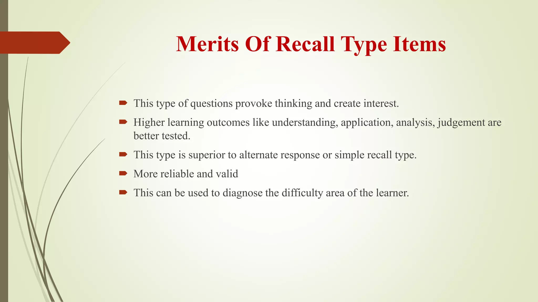 Merits Of Recall Type Items
 This type of questions provoke thinking and create interest.
 Higher learning outcomes like understanding, application, analysis, judgement are
better tested.
 This type is superior to alternate response or simple recall type.
 More reliable and valid
 This can be used to diagnose the difficulty area of the learner.
 