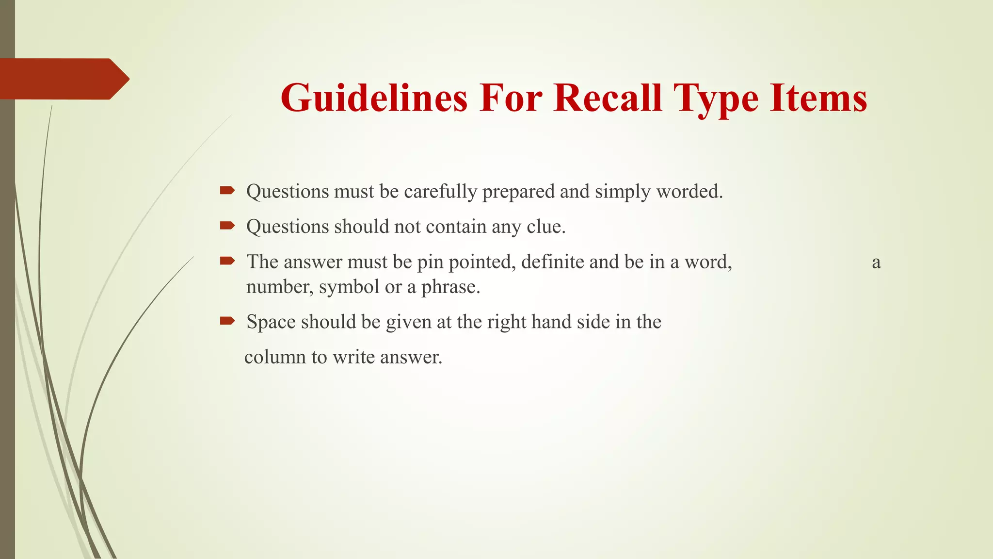 Guidelines For Recall Type Items
 Questions must be carefully prepared and simply worded.
 Questions should not contain any clue.
 The answer must be pin pointed, definite and be in a word, a
number, symbol or a phrase.
 Space should be given at the right hand side in the
column to write answer.
 
