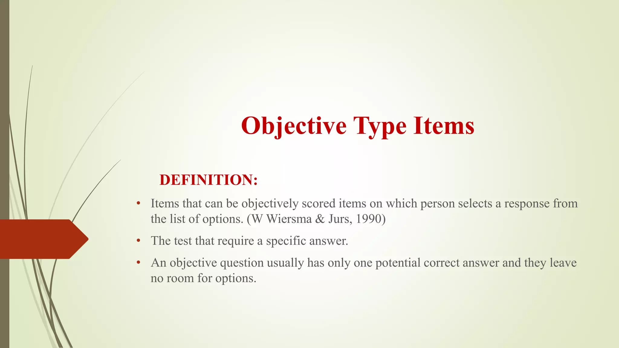 Objective Type Items
DEFINITION:
• Items that can be objectively scored items on which person selects a response from
the list of options. (W Wiersma & Jurs, 1990)
• The test that require a specific answer.
• An objective question usually has only one potential correct answer and they leave
no room for options.
 