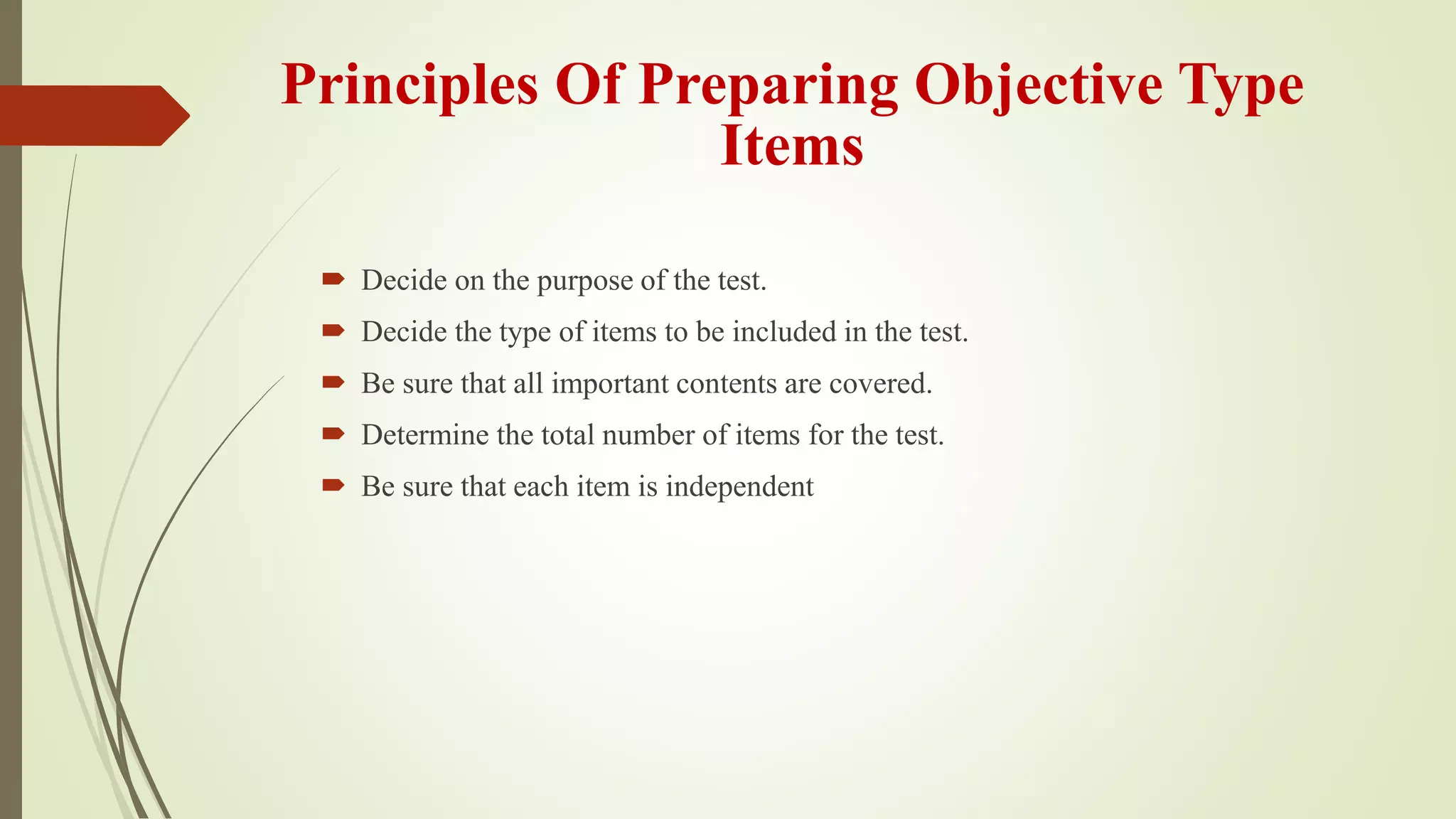Principles Of Preparing Objective Type
Items
 Decide on the purpose of the test.
 Decide the type of items to be included in the test.
 Be sure that all important contents are covered.
 Determine the total number of items for the test.
 Be sure that each item is independent
 