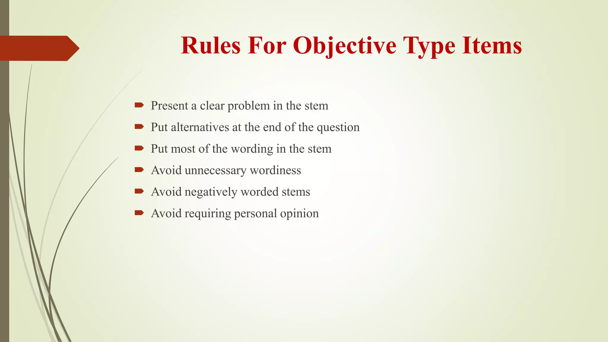 Rules For Objective Type Items
 Present a clear problem in the stem
 Put alternatives at the end of the question
 Put most of the wording in the stem
 Avoid unnecessary wordiness
 Avoid negatively worded stems
 Avoid requiring personal opinion
 