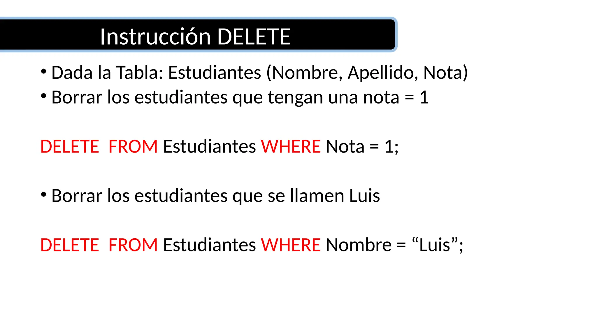 Instrucción DELETE
• Dada la Tabla: Estudiantes (Nombre, Apellido, Nota)
• Borrar los estudiantes que tengan una nota = 1
DELETE FROM Estudiantes WHERE Nota = 1;
• Borrar los estudiantes que se llamen Luis
DELETE FROM Estudiantes WHERE Nombre = “Luis”;
 