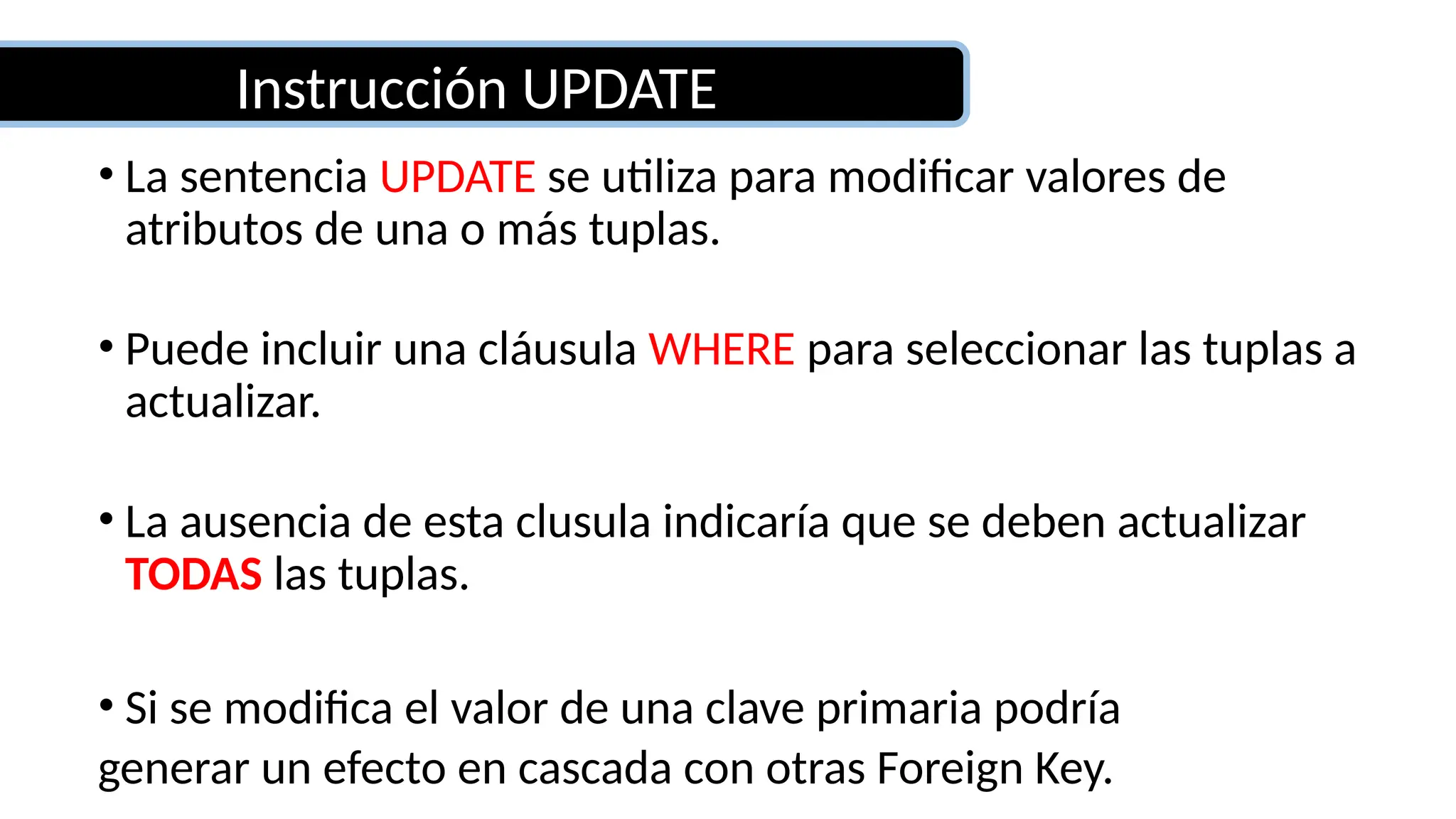 Instrucción UPDATE
• La sentencia UPDATE se utiliza para modificar valores de
atributos de una o más tuplas.
• Puede incluir una cláusula WHERE para seleccionar las tuplas a
actualizar.
• La ausencia de esta clusula indicaría que se deben actualizar
TODAS las tuplas.
• Si se modifica el valor de una clave primaria podría
generar un efecto en cascada con otras Foreign Key.
 
