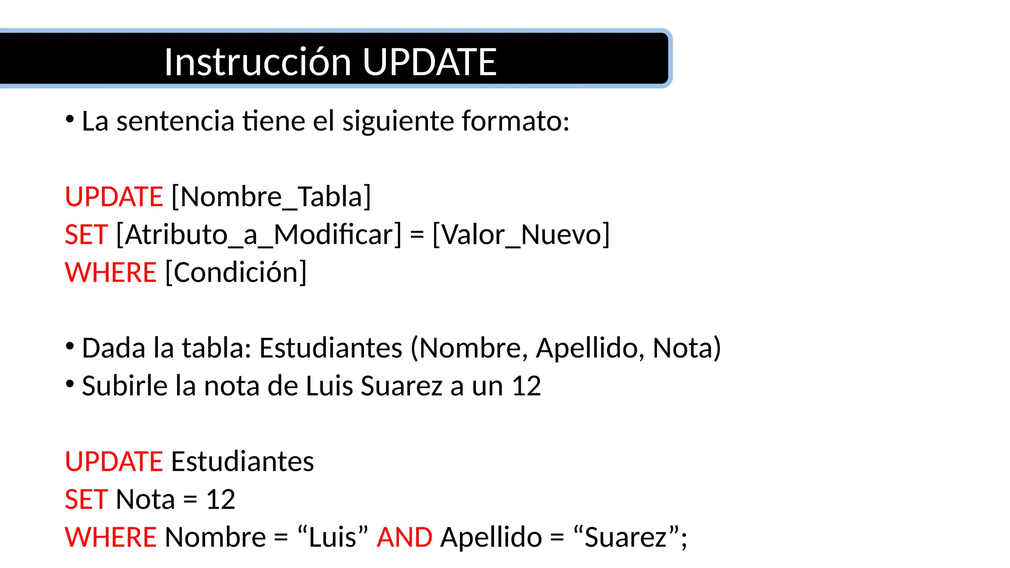 Instrucción UPDATE
• La sentencia tiene el siguiente formato:
UPDATE [Nombre_Tabla]
SET [Atributo_a_Modificar] = [Valor_Nuevo]
WHERE [Condición]
• Dada la tabla: Estudiantes (Nombre, Apellido, Nota)
• Subirle la nota de Luis Suarez a un 12
UPDATE Estudiantes
SET Nota = 12
WHERE Nombre = “Luis” AND Apellido = “Suarez”;
 