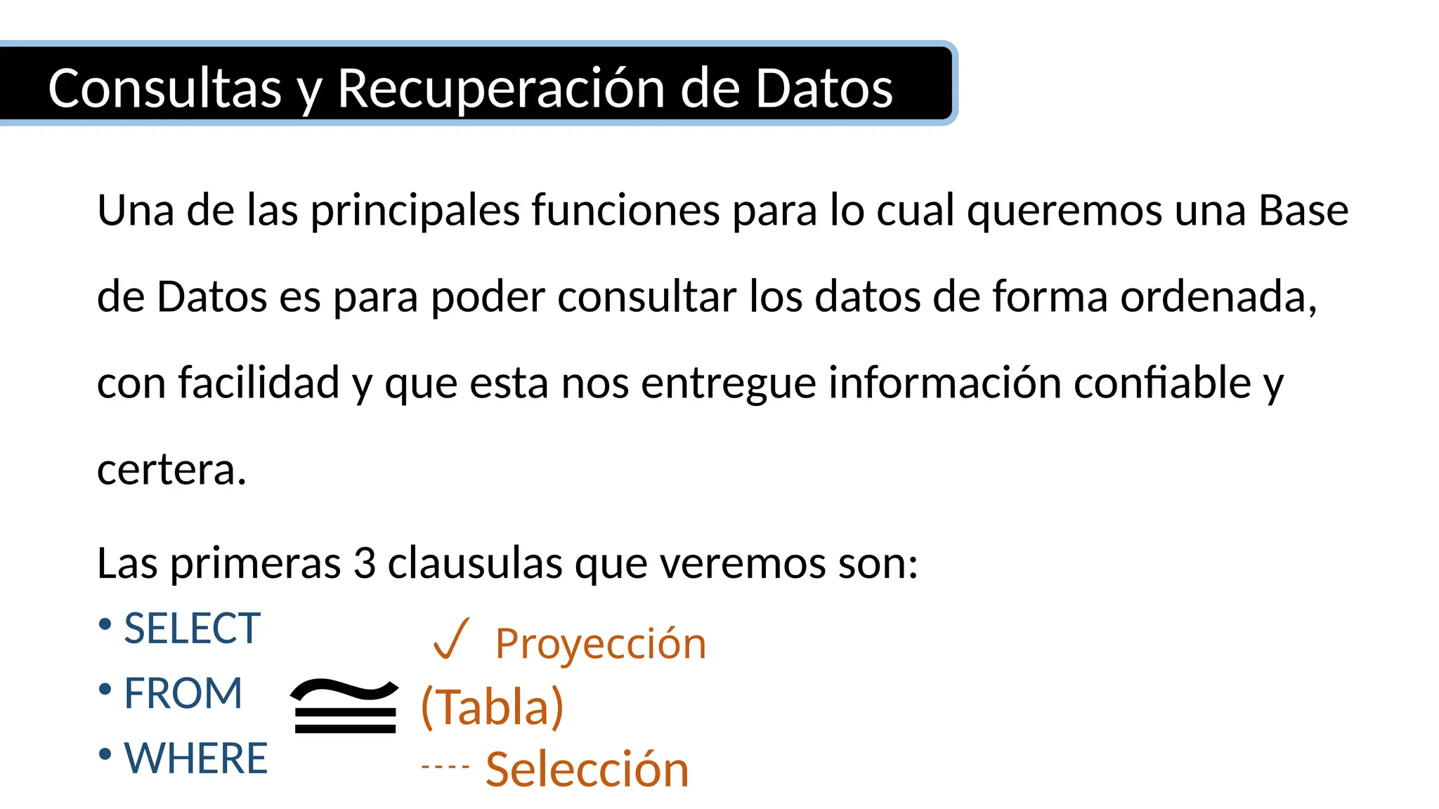 Consultas y Recuperación de Datos
Una de las principales funciones para lo cual queremos una Base
de Datos es para poder consultar los datos de forma ordenada,
con facilidad y que esta nos entregue información confiable y
certera.
Las primeras 3 clausulas que veremos son:
• SELECT
• FROM
• WHERE
 Proyección
 Selección
(Tabla)
≅
 