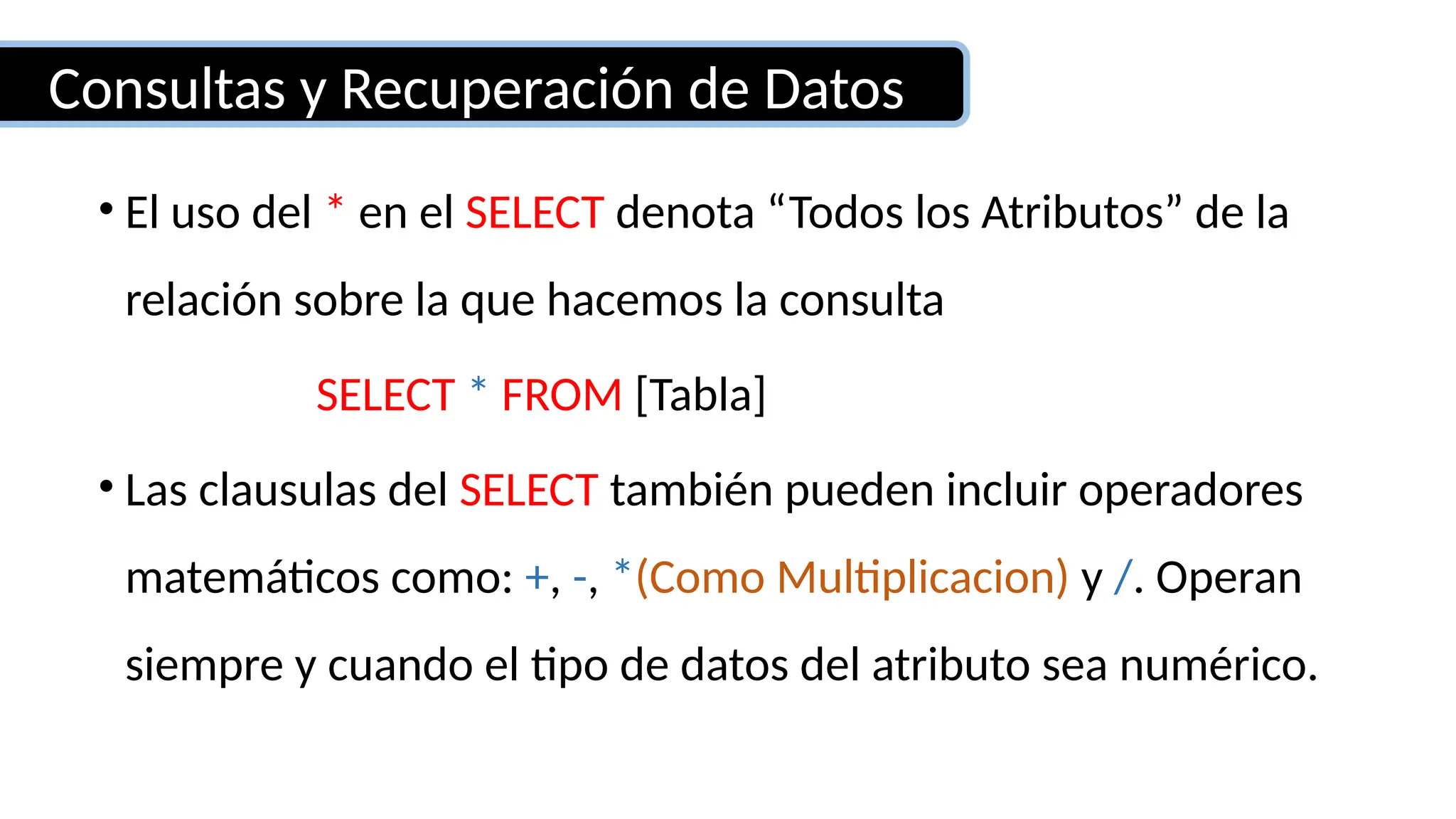 Consultas y Recuperación de Datos
• El uso del * en el SELECT denota “Todos los Atributos” de la
relación sobre la que hacemos la consulta
SELECT * FROM [Tabla]
• Las clausulas del SELECT también pueden incluir operadores
matemáticos como: +, -, *(Como Multiplicacion) y /. Operan
siempre y cuando el tipo de datos del atributo sea numérico.
 