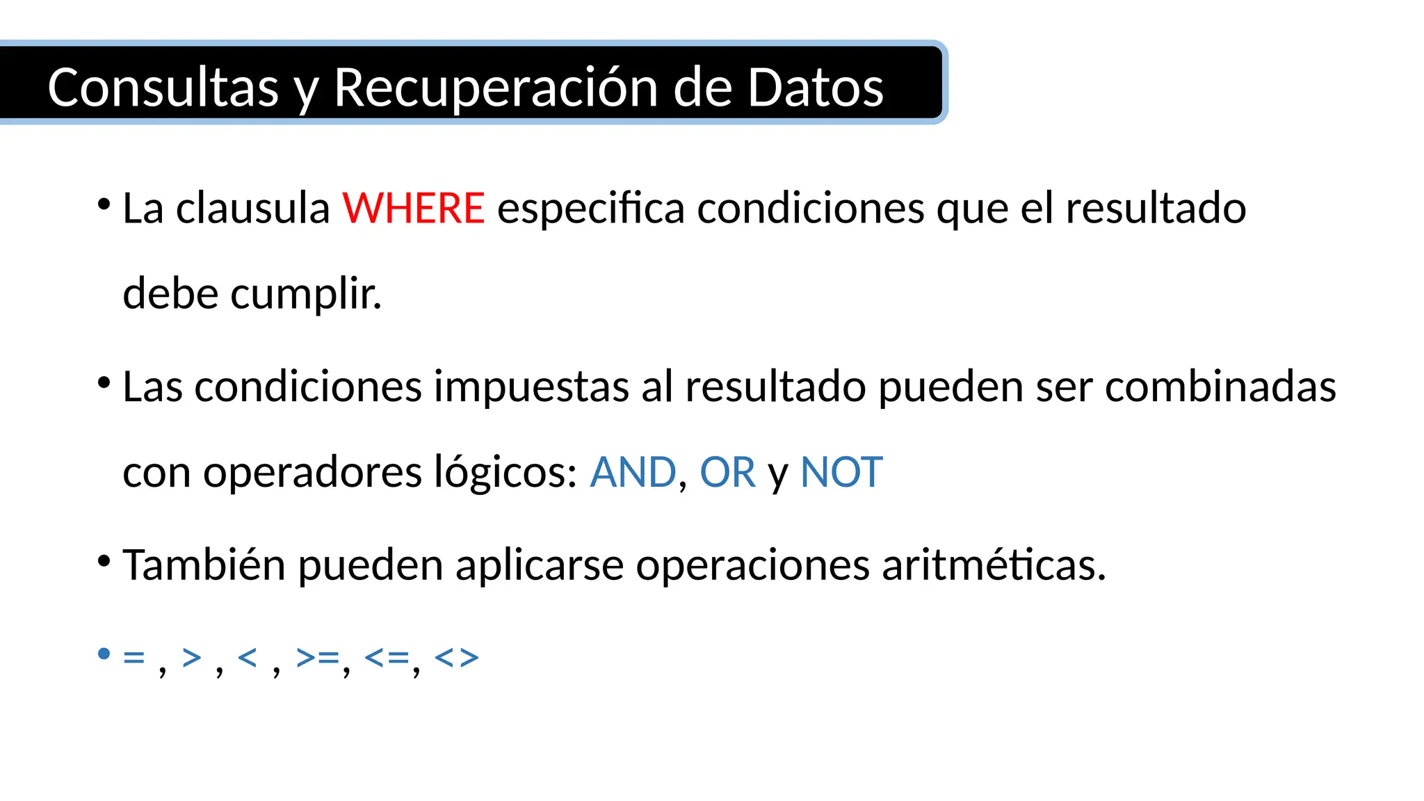 Consultas y Recuperación de Datos
• La clausula WHERE especifica condiciones que el resultado
debe cumplir.
• Las condiciones impuestas al resultado pueden ser combinadas
con operadores lógicos: AND, OR y NOT
• También pueden aplicarse operaciones aritméticas.
• = , > , < , >=, <=, <>
 