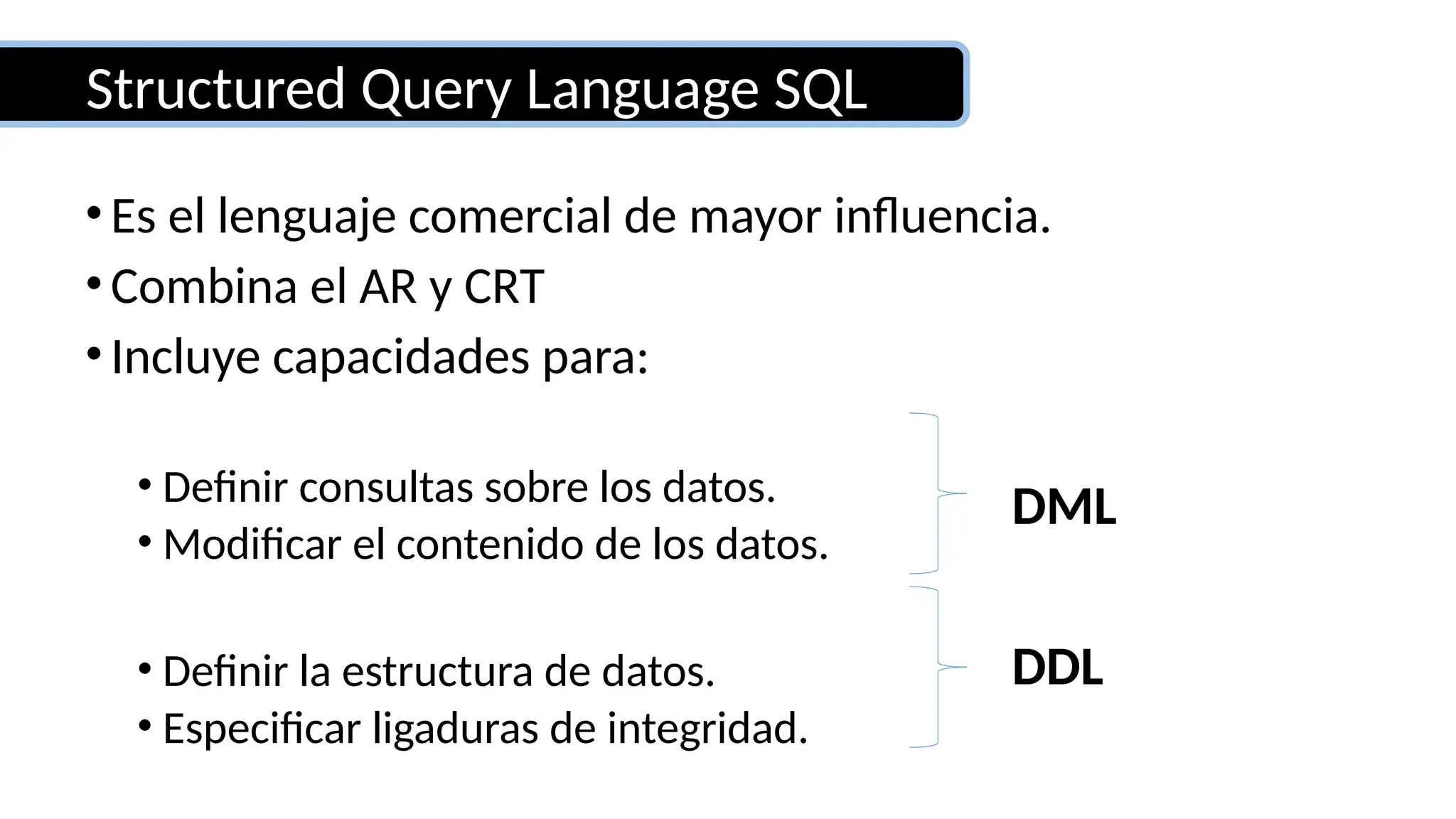 Structured Query Language SQL
•Es el lenguaje comercial de mayor influencia.
•Combina el AR y CRT
•Incluye capacidades para:
• Definir consultas sobre los datos.
• Modificar el contenido de los datos.
• Definir la estructura de datos.
• Especificar ligaduras de integridad.
DDL
DML
 