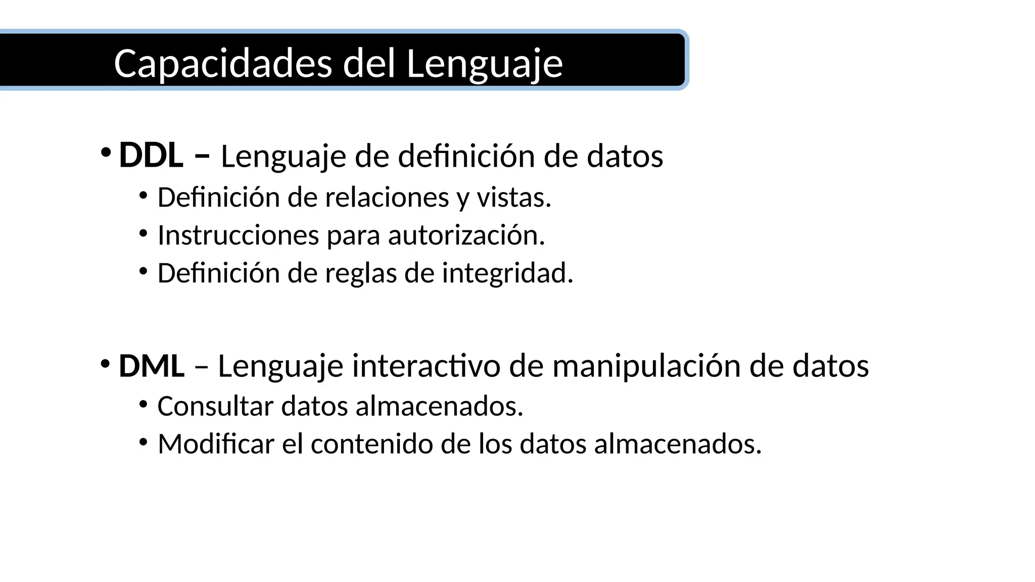 Capacidades del Lenguaje
•DDL – Lenguaje de definición de datos
• Definición de relaciones y vistas.
• Instrucciones para autorización.
• Definición de reglas de integridad.
• DML – Lenguaje interactivo de manipulación de datos
• Consultar datos almacenados.
• Modificar el contenido de los datos almacenados.
 