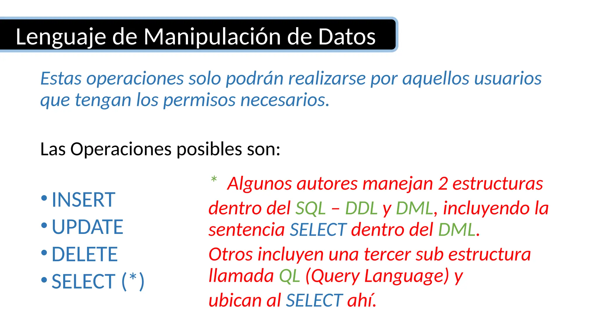 Estas operaciones solo podrán realizarse por aquellos usuarios
que tengan los permisos necesarios.
Las Operaciones posibles son:
•INSERT
•UPDATE
•DELETE
•SELECT (*)
Lenguaje de Manipulación de Datos
* Algunos autores manejan 2 estructuras
dentro del SQL – DDL y DML, incluyendo la
sentencia SELECT dentro del DML.
Otros incluyen una tercer sub estructura
llamada QL (Query Language) y
ubican al SELECT ahí.
 
