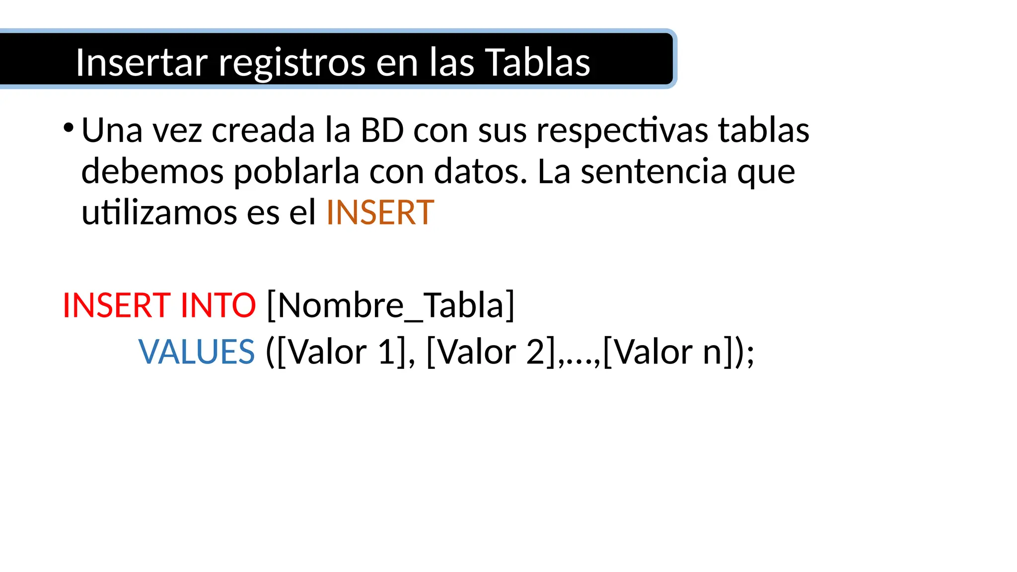 Insertar registros en las Tablas
•Una vez creada la BD con sus respectivas tablas
debemos poblarla con datos. La sentencia que
utilizamos es el INSERT
INSERT INTO [Nombre_Tabla]
VALUES ([Valor 1], [Valor 2],…,[Valor n]);
 