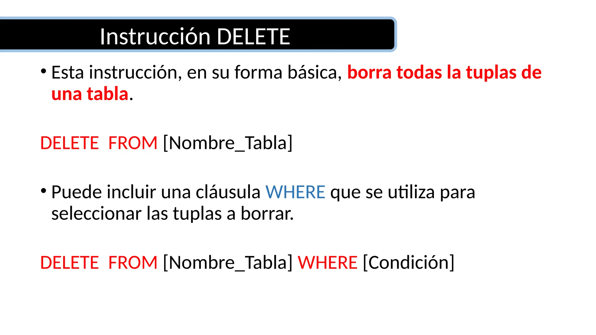 Instrucción DELETE
• Esta instrucción, en su forma básica, borra todas la tuplas de
una tabla.
DELETE FROM [Nombre_Tabla]
• Puede incluir una cláusula WHERE que se utiliza para
seleccionar las tuplas a borrar.
DELETE FROM [Nombre_Tabla] WHERE [Condición]
 