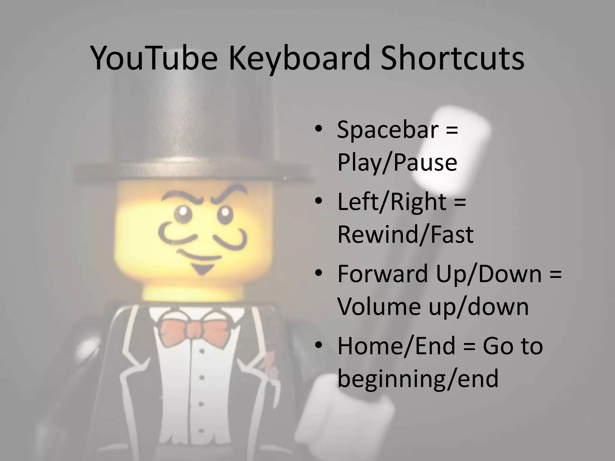 YouTube Keyboard Shortcuts 
• Spacebar = 
Play/Pause 
• Left/Right = 
Rewind/Fast 
• Forward Up/Down = 
Volume up/down 
• Home/End = Go to 
beginning/end 
 