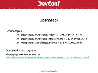 OpenStack
Репозитории
len(org(github/openstack).repos) = 226 #(19.06.2015)
len(org(github/openstack-infra).repos) = 312 #(19.06.2015)
len(org(github/stackforge).repos) = 123 #(19.06.2015)
Основной язык - python
Интегрированные проекты
http://git.openstack.org/cgit/openstack/governance/tree/reference/projects.yaml
 