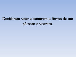 Decidiram voar e tomaram a forma de um
pássaro e voaram.
 