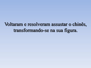 Voltaram e resolveram assustar o chinês,
transformando-se na sua figura.
 