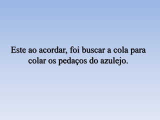 Este ao acordar, foi buscar a cola para
colar os pedaços do azulejo.
 