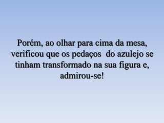 Porém, ao olhar para cima da mesa,
verificou que os pedaços do azulejo se
tinham transformado na sua figura e,
admirou-se!
 