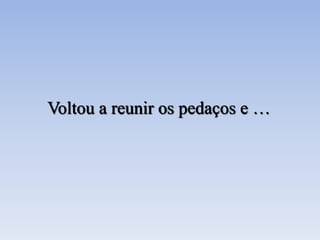 Voltou a reunir os pedaços e …
 