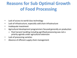 Reasons for Sub Optimal Growth
of Food Processing
• Lack of access to world class technology
• Lack of infrastructure, especially cold chain infrastructure
• Inadequate investment
• Agricultural development programmers focused generally on production
o Post harvest handling including agri/food processing was not a
priority agenda under agricultural extension
• Lack of processing varieties
• Absence of efficient supply chain management
 