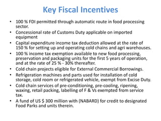 Key Fiscal Incentives
• 100 % FDI permitted through automatic route in food processing
sector.
• Concessional rate of Customs Duty applicable on imported
equipment
• Capital expenditure income tax deduction allowed at the rate of
150 % for setting up and operating cold chains and agri warehouses.
• 100 % income tax exemption available to new food processing,
preservation and packaging units for the first 5 years of operation,
and at the rate of 25 % - 30% thereafter.
• Cold chain projects eligible for External Commercial Borrowings.
• Refrigeration machines and parts used for installation of cold
storage, cold room or refrigerated vehicle, exempt from Excise Duty.
• Cold chain services of pre-conditioning, pre-cooling, ripening,
waxing, retail packing, labelling of F & Vs exempted from service
tax.
• A fund of US $ 300 million with (NABARD) for credit to designated
Food Parks and units therein.
 