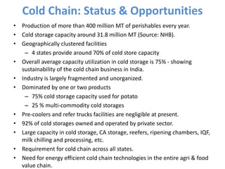 Cold Chain: Status & Opportunities
• Production of more than 400 million MT of perishables every year.
• Cold storage capacity around 31.8 million MT (Source: NHB).
• Geographically clustered facilities
– 4 states provide around 70% of cold store capacity
• Overall average capacity utilization in cold storage is 75% - showing
sustainability of the cold chain business in India.
• Industry is largely fragmented and unorganized.
• Dominated by one or two products
– 75% cold storage capacity used for potato
– 25 % multi-commodity cold storages
• Pre-coolers and refer trucks facilities are negligible at present.
• 92% of cold storages owned and operated by private sector.
• Large capacity in cold storage, CA storage, reefers, ripening chambers, IQF,
milk chilling and processing, etc.
• Requirement for cold chain across all states.
• Need for energy efficient cold chain technologies in the entire agri & food
value chain.
 