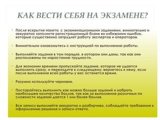 КАК ВЕСТИ СЕБЯ НА ЭКЗАМЕНЕ?
• После вскрытия пакета с экзаменационными заданиями, внимательно и
аккуратно заполните регистрационный бланк во избежании ошибок,
которые существенно затруднят работу экспертов и операторов.
• Внимательно ознакомьтесь с инструкцией по выполнению работы.
• Выполняйте задания в том порядке, в котором они даны, так как они
расположены по нарастанию трудности.
• Для экономии времени пропускайте задание, которое не удается
выполнить сразу, и переходите к следующему; вернетесь к нему, если
после выполнения всей работы у вас останется время.
• Разумно используйте черновик.
• Постарайтесь выполнить как можно больше заданий и набрать
наибольшее количество баллов, так как за выполнение различных по
сложности заданий дается 1 или более баллов.
• Все записи выполняйте аккуратно и разборчиво, соблюдайте требования к
оформлению решения и записи ответа.
 