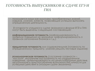 ГОТОВНОСТЬ ВЫПУСКНИКОВ К СДАЧЕ ЕГЭ И
ГИА
• понимается нами как комплекс приобретенных знаний,
навыков, умений, качеств, позволяющих успешно выполнять
определенную деятельность.
В готовности учащихся к сдаче экзамена в форме ЕГЭ и ГИА
могут быть выделены следующие составляющие:
• информационная готовность (информированность о
правилах поведения на экзамене, информированность о
правилах заполнения бланков и т.д.);
• предметная готовность или содержательная (готовность по
определенному предмету, умение решать тестовые задания);
• психологическая готовность (состояние готовности –
"настрой", внутренняя настроенность на определенное
поведение, ориентированность на целесообразные действия,
актуализация и приспособление возможностей личности для
успешных действий в ситуации сдачи экзамена).
 
